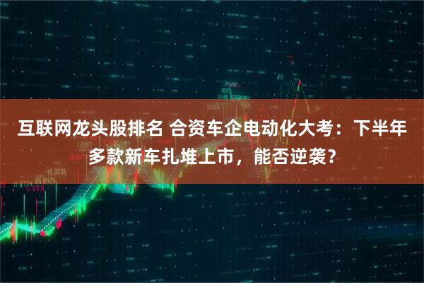 互联网龙头股排名 合资车企电动化大考：下半年多款新车扎堆上市，能否逆袭？