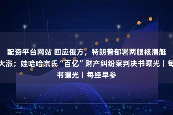 配资平台网站 回应俄方，特朗普部署两艘核潜艇；金价大涨；娃哈哈宗氏“百亿”财产纠纷案判决书曝光丨每经早参