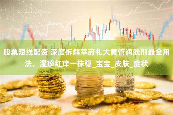 股票短线配资 深度拆解萃莳礼大黄管润肤剂最全用法，湿疹红痒一抹稳_宝宝_皮肤_症状