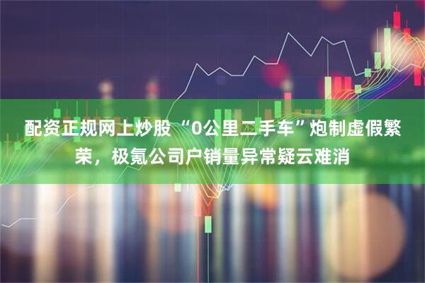 配资正规网上炒股 “0公里二手车”炮制虚假繁荣，极氪公司户销量异常疑云难消