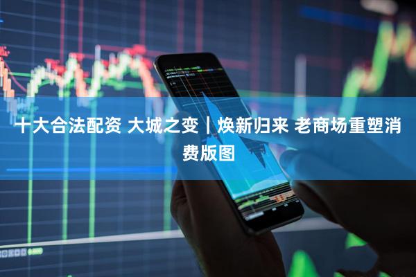 十大合法配资 大城之变｜焕新归来 老商场重塑消费版图