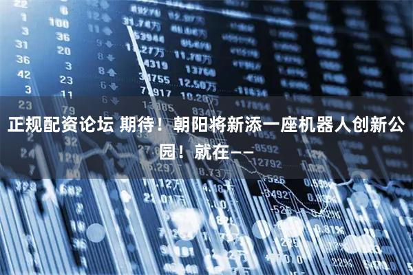 正规配资论坛 期待！朝阳将新添一座机器人创新公园！就在——