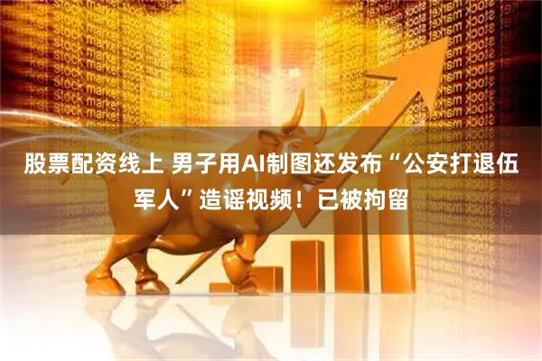 股票配资线上 男子用AI制图还发布“公安打退伍军人”造谣视频！已被拘留