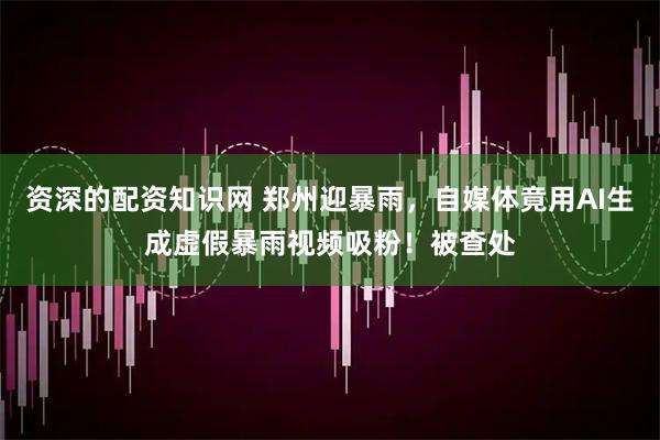 资深的配资知识网 郑州迎暴雨，自媒体竟用AI生成虚假暴雨视频吸粉！被查处